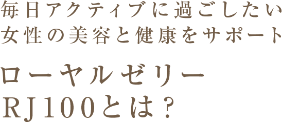 毎日アクティブに過ごしたい女性の美容と健康をサポート ローヤルゼリーRJ100とは？