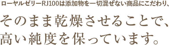 ローヤルゼリーRJ100は添加物を一切混ぜない商品にこだわり、そのまま乾燥させることで、高い純度を保っています。