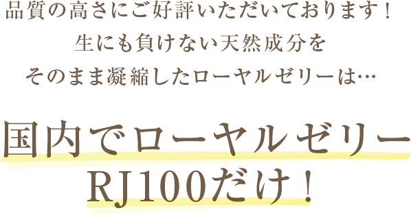 品質の高さにご好評いただいております！生にも負けない天然成分をそのまま凝縮したローヤルゼリーは…国内でローヤルゼリーRJ100だけ！